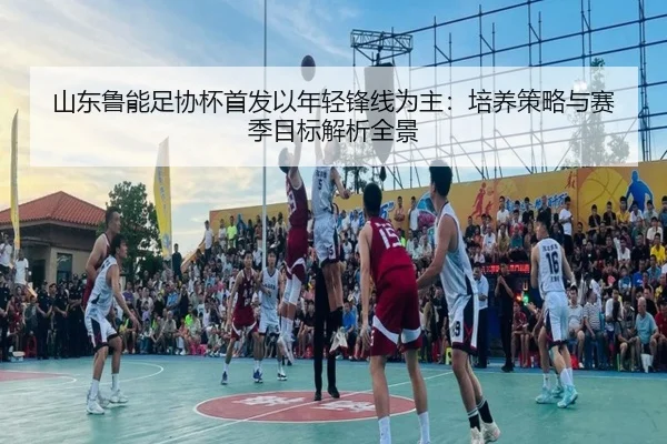 山东鲁能足协杯首发以年轻锋线为主：培养策略与赛季目标解析全景
