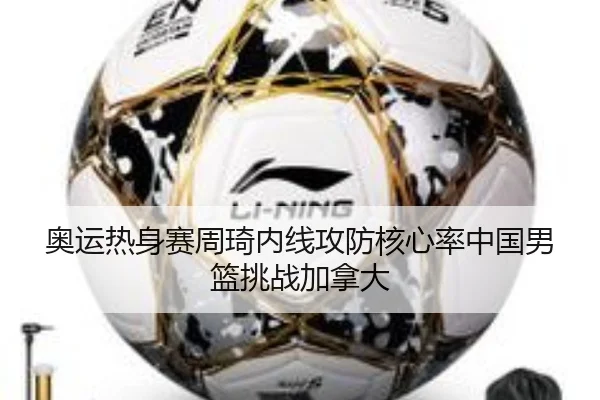 奥运热身赛周琦内线攻防核心率中国男篮挑战加拿大