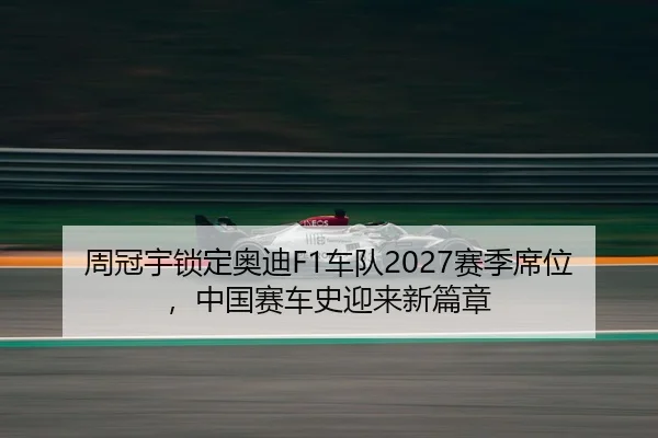周冠宇锁定奥迪F1车队2027赛季席位，中国赛车史迎来新篇章